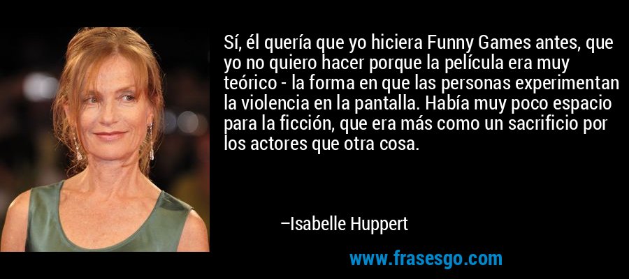 Sí, él quería que yo hiciera Funny Games antes, que yo no quiero hacer porque la película era muy teórico - la forma en que las personas experimentan la violencia en la pantalla. Había muy poco espacio para la ficción, que era más como un sacrificio por los actores que otra cosa. – Isabelle Huppert
