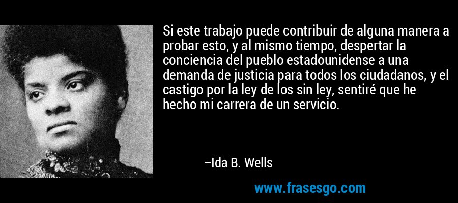 Si este trabajo puede contribuir de alguna manera a probar esto, y al mismo tiempo, despertar la conciencia del pueblo estadounidense a una demanda de justicia para todos los ciudadanos, y el castigo por la ley de los sin ley, sentiré que he hecho mi carrera de un servicio. – Ida B. Wells