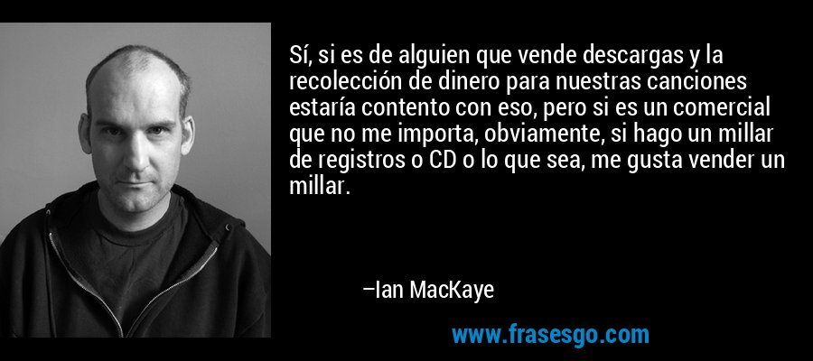 Sí, si es de alguien que vende descargas y la recolección de dinero para nuestras canciones estaría contento con eso, pero si es un comercial que no me importa, obviamente, si hago un millar de registros o CD o lo que sea, me gusta vender un millar. – Ian MacKaye