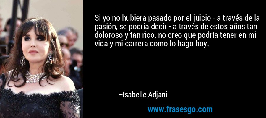 Si yo no hubiera pasado por el juicio - a través de la pasión, se podría decir - a través de estos años tan doloroso y tan rico, no creo que podría tener en mi vida y mi carrera como lo hago hoy. – Isabelle Adjani