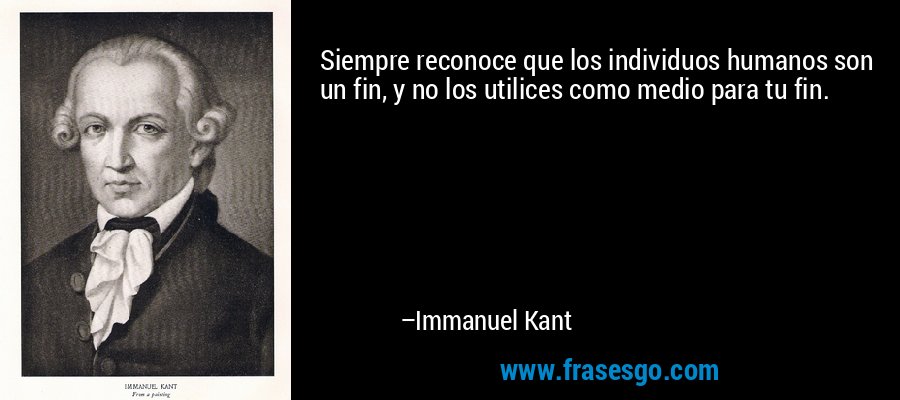 Siempre reconoce que los individuos humanos son un fin, y no los utilices como medio para tu fin. – Immanuel Kant