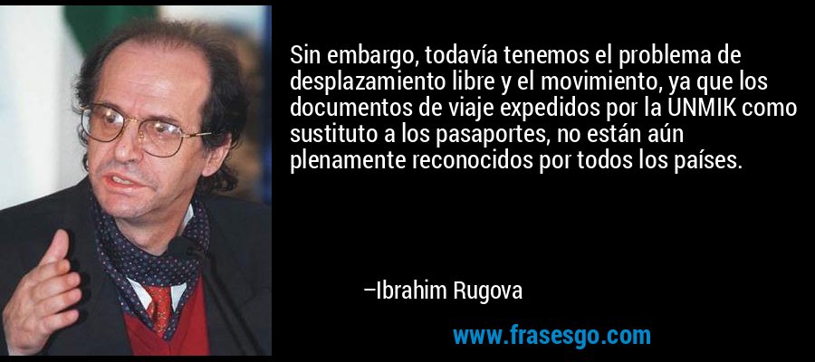 Sin embargo, todavía tenemos el problema de desplazamiento libre y el movimiento, ya que los documentos de viaje expedidos por la UNMIK como sustituto a los pasaportes, no están aún plenamente reconocidos por todos los países. – Ibrahim Rugova