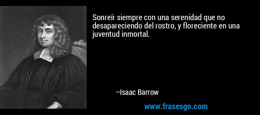 Sonreír siempre con una serenidad que no desapareciendo del rostro, y floreciente en una juventud inmortal. – Isaac Barrow