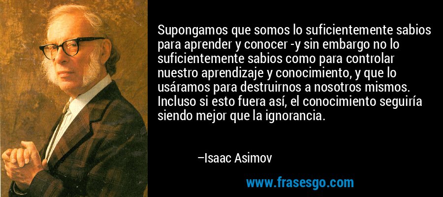 Supongamos que somos lo suficientemente sabios para aprender y conocer -y sin embargo no lo suficientemente sabios como para controlar nuestro aprendizaje y conocimiento, y que lo usáramos para destruirnos a nosotros mismos. Incluso si esto fuera así, el conocimiento seguiría siendo mejor que la ignorancia. – Isaac Asimov