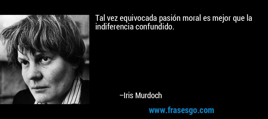 Tal vez equivocada pasión moral es mejor que la indiferencia confundido. – Iris Murdoch