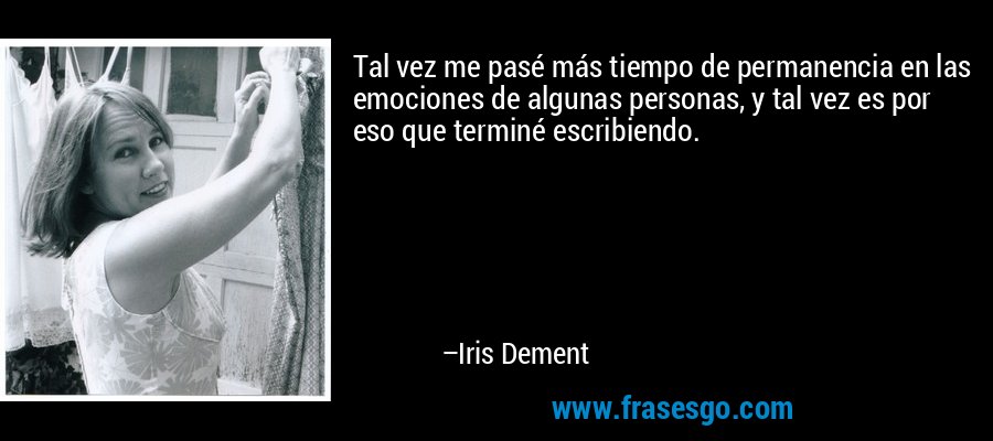 Tal vez me pasé más tiempo de permanencia en las emociones de algunas personas, y tal vez es por eso que terminé escribiendo. – Iris Dement