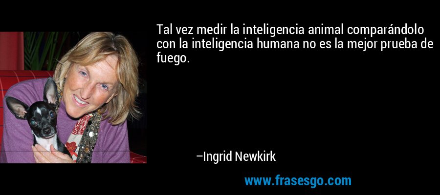 Tal vez medir la inteligencia animal comparándolo con la inteligencia humana no es la mejor prueba de fuego. – Ingrid Newkirk