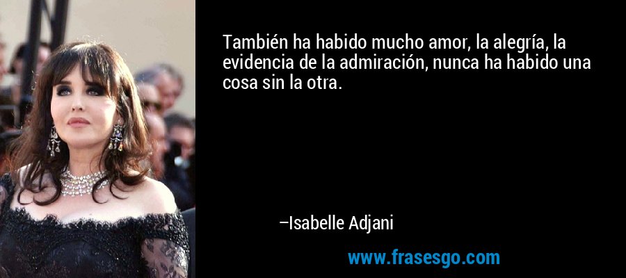 También ha habido mucho amor, la alegría, la evidencia de la admiración, nunca ha habido una cosa sin la otra. – Isabelle Adjani
