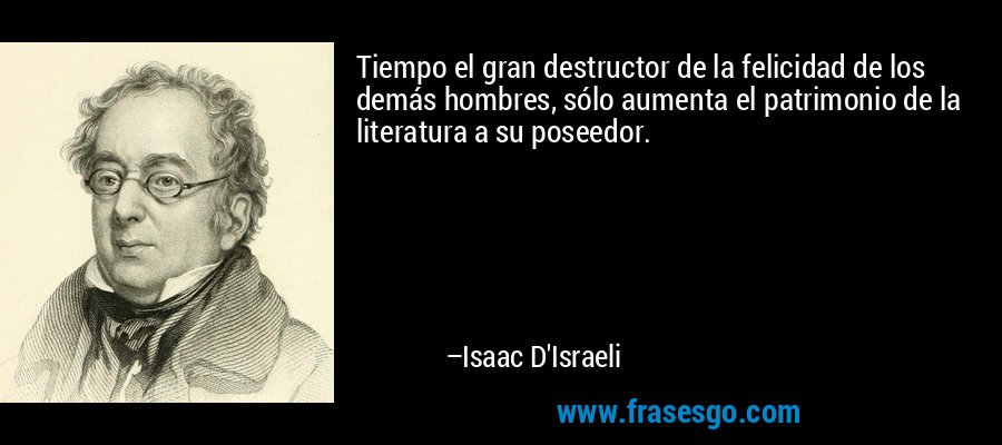 Tiempo el gran destructor de la felicidad de los demás hombres, sólo aumenta el patrimonio de la literatura a su poseedor. – Isaac D'Israeli