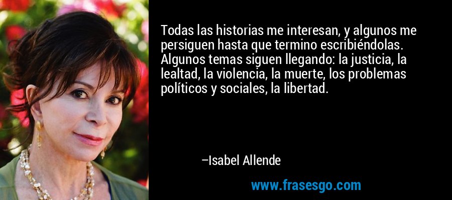 Todas las historias me interesan, y algunos me persiguen hasta que termino escribiéndolas. Algunos temas siguen llegando: la justicia, la lealtad, la violencia, la muerte, los problemas políticos y sociales, la libertad. – Isabel Allende