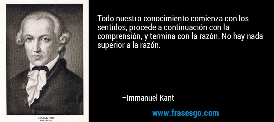 Todo nuestro conocimiento comienza con los sentidos, procede a continuación con la comprensión, y termina con la razón. No hay nada superior a la razón. – Immanuel Kant