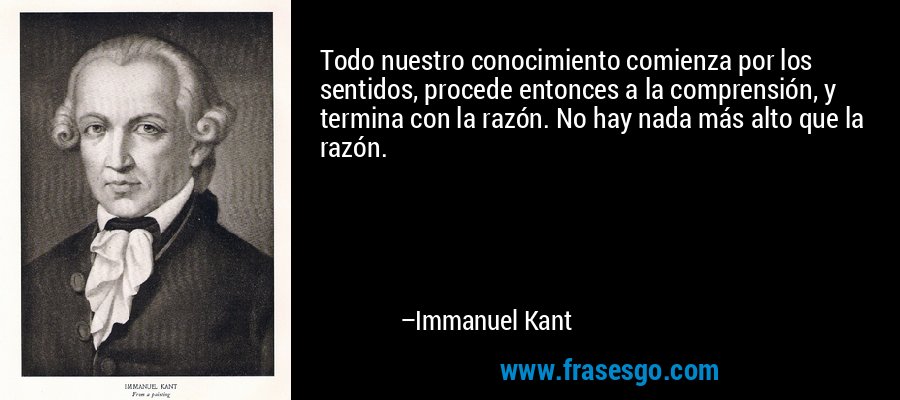 Todo nuestro conocimiento comienza por los sentidos, procede entonces a la comprensión, y termina con la razón. No hay nada más alto que la razón. – Immanuel Kant