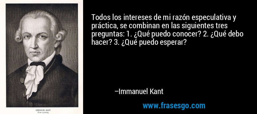 Todos los intereses de mi razón especulativa y práctica, se combinan en las siguientes tres preguntas: 1. ¿Qué puedo conocer? 2. ¿Qué debo hacer? 3. ¿Qué puedo esperar? – Immanuel Kant