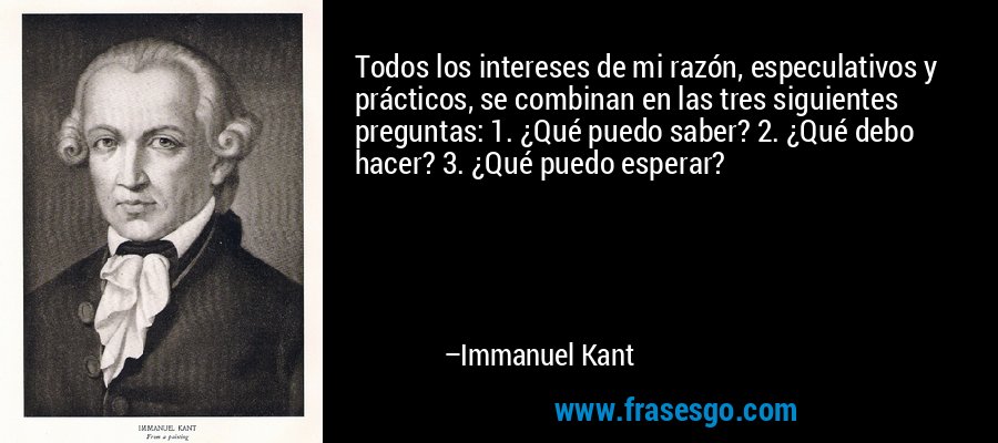 Todos los intereses de mi razón, especulativos y prácticos, se combinan en las tres siguientes preguntas: 1. ¿Qué puedo saber? 2. ¿Qué debo hacer? 3. ¿Qué puedo esperar? – Immanuel Kant