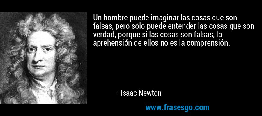 Un hombre puede imaginar las cosas que son falsas, pero sólo puede entender las cosas que son verdad, porque si las cosas son falsas, la aprehensión de ellos no es la comprensión. – Isaac Newton