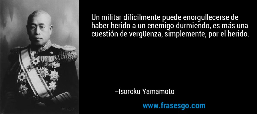 Un militar difícilmente puede enorgullecerse de haber herido a un enemigo durmiendo, es más una cuestión de vergüenza, simplemente, por el herido. – Isoroku Yamamoto