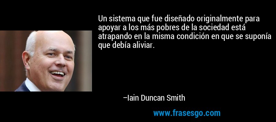Un sistema que fue diseñado originalmente para apoyar a los más pobres de la sociedad está atrapando en la misma condición en que se suponía que debía aliviar. – Iain Duncan Smith