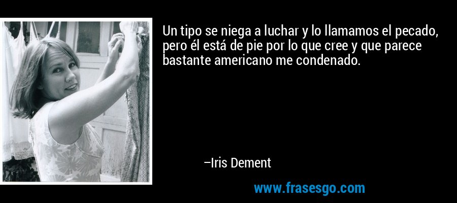Un tipo se niega a luchar y lo llamamos el pecado, pero él está de pie por lo que cree y que parece bastante americano me condenado. – Iris Dement