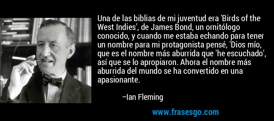 Una de las biblias de mi juventud era 'Birds of the West Indies', de James Bond, un ornitólogo conocido, y cuando me estaba echando para tener un nombre para mi protagonista pensé, 'Dios mío, que es el nombre más aburrida que 'he escuchado', así que se lo apropiaron. Ahora el nombre más aburrida del mundo se ha convertido en una apasionante. – Ian Fleming