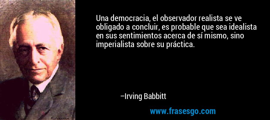Una democracia, el observador realista se ve obligado a concluir, es probable que sea idealista en sus sentimientos acerca de sí mismo, sino imperialista sobre su práctica. – Irving Babbitt