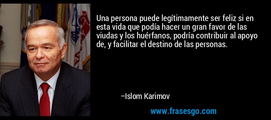 Una persona puede legítimamente ser feliz si en esta vida que podía hacer un gran favor de las viudas y los huérfanos, podría contribuir al apoyo de, y facilitar el destino de las personas. – Islom Karimov