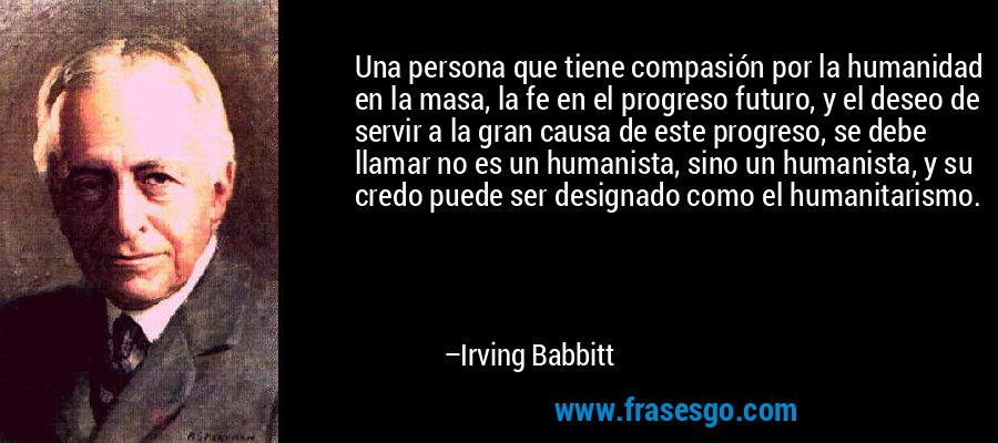 Una persona que tiene compasión por la humanidad en la masa, la fe en el progreso futuro, y el deseo de servir a la gran causa de este progreso, se debe llamar no es un humanista, sino un humanista, y su credo puede ser designado como el humanitarismo. – Irving Babbitt