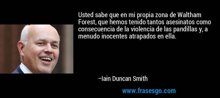 Usted sabe que en mi propia zona de Waltham Forest, que hemos tenido tantos asesinatos como consecuencia de la violencia de las pandillas y, a menudo inocentes atrapados en ella. – Iain Duncan Smith