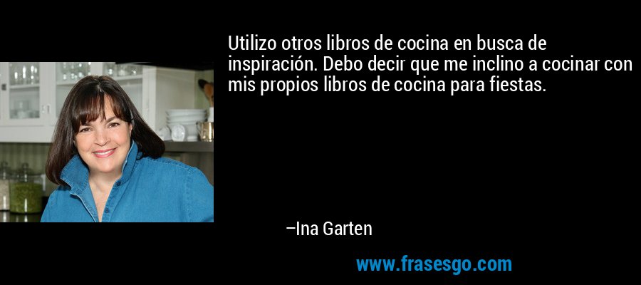 Utilizo otros libros de cocina en busca de inspiración. Debo decir que me inclino a cocinar con mis propios libros de cocina para fiestas. – Ina Garten