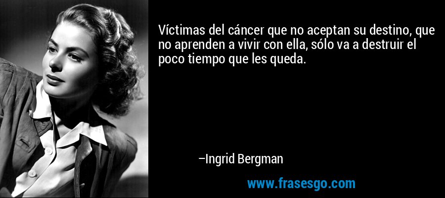 Víctimas del cáncer que no aceptan su destino, que no aprenden a vivir con ella, sólo va a destruir el poco tiempo que les queda. – Ingrid Bergman