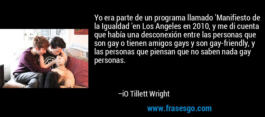 Yo era parte de un programa llamado 'Manifiesto de la Igualdad 'en Los Angeles en 2010, y me di cuenta que había una desconexión entre las personas que son gay o tienen amigos gays y son gay-friendly, y las personas que piensan que no saben nada gay personas. – iO Tillett Wright