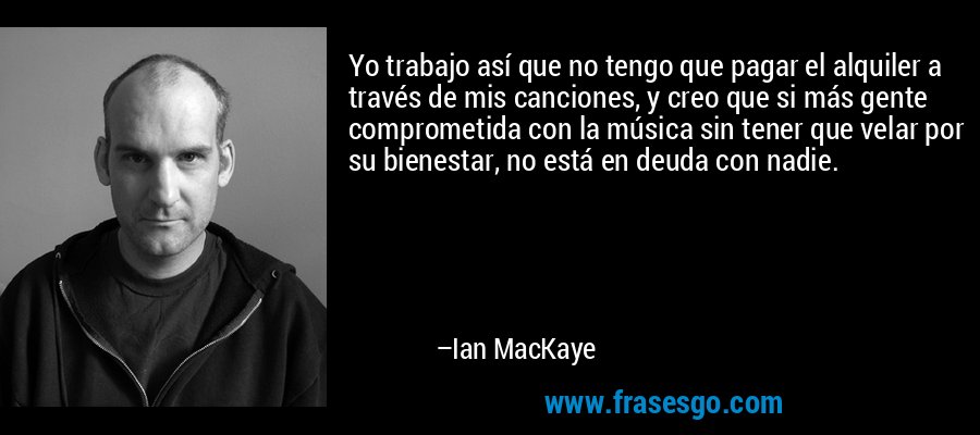 Yo trabajo así que no tengo que pagar el alquiler a través de mis canciones, y creo que si más gente comprometida con la música sin tener que velar por su bienestar, no está en deuda con nadie. – Ian MacKaye