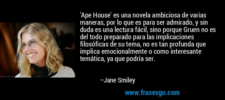 'Ape House' es una novela ambiciosa de varias maneras, por lo que es para ser admirado, y sin duda es una lectura fácil, sino porque Gruen no es del todo preparado para las implicaciones filosóficas de su tema, no es tan profunda que implica emocionalmente o como interesante temática, ya que podría ser. – Jane Smiley