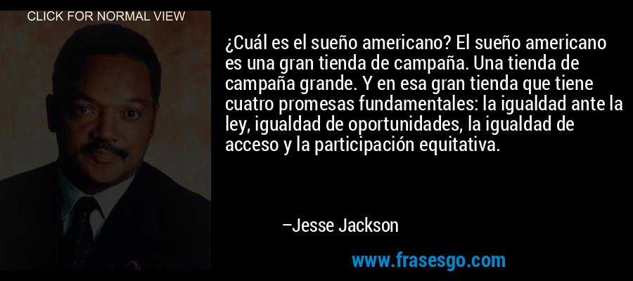 ¿Cuál es el sueño americano? El sueño americano es una gran tienda de campaña. Una tienda de campaña grande. Y en esa gran tienda que tiene cuatro promesas fundamentales: la igualdad ante la ley, igualdad de oportunidades, la igualdad de acceso y la participación equitativa. – Jesse Jackson