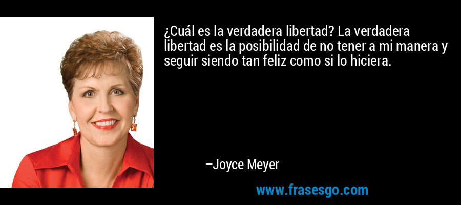¿Cuál es la verdadera libertad? La verdadera libertad es la posibilidad de no tener a mi manera y seguir siendo tan feliz como si lo hiciera. – Joyce Meyer