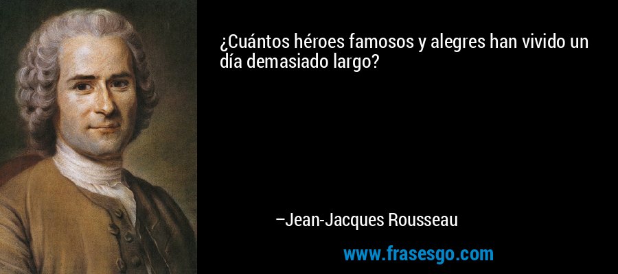 ¿Cuántos héroes famosos y alegres han vivido un día demasiado largo? – Jean-Jacques Rousseau