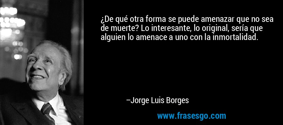 ¿De qué otra forma se puede amenazar que no sea de muerte? Lo interesante, lo original, sería que alguien lo amenace a uno con la inmortalidad. – Jorge Luis Borges
