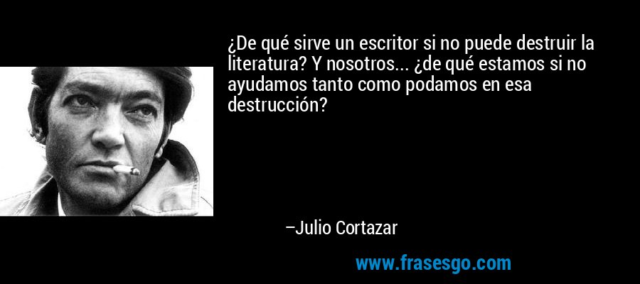 ¿De qué sirve un escritor si no puede destruir la literatura? Y nosotros... ¿de qué estamos si no ayudamos tanto como podamos en esa destrucción? – Julio Cortazar