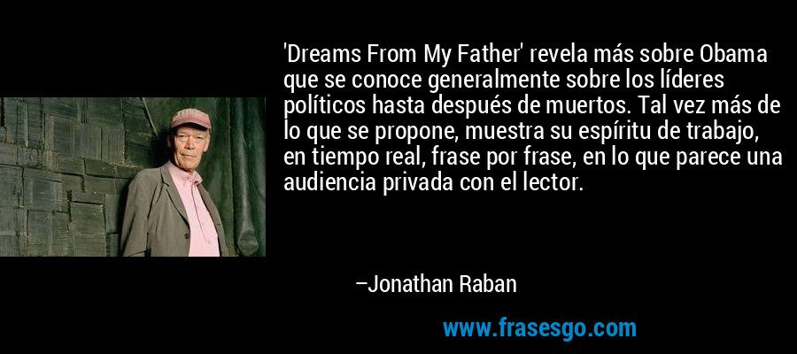 'Dreams From My Father' revela más sobre Obama que se conoce generalmente sobre los líderes políticos hasta después de muertos. Tal vez más de lo que se propone, muestra su espíritu de trabajo, en tiempo real, frase por frase, en lo que parece una audiencia privada con el lector. – Jonathan Raban