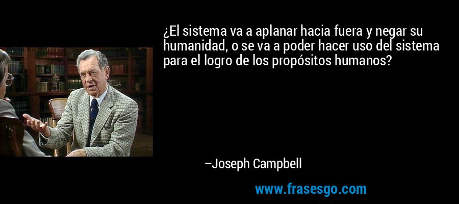 ¿El sistema va a aplanar hacia fuera y negar su humanidad, o se va a poder hacer uso del sistema para el logro de los propósitos humanos? – Joseph Campbell