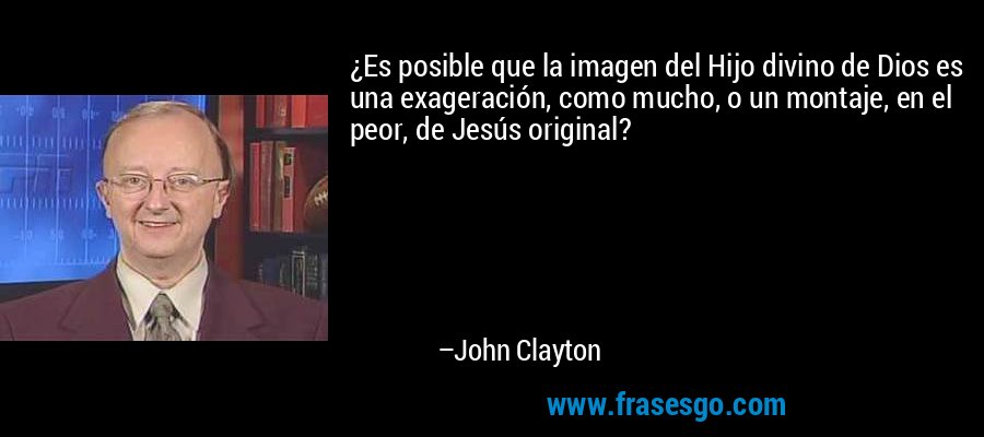 ¿Es posible que la imagen del Hijo divino de Dios es una exageración, como mucho, o un montaje, en el peor, de Jesús original? – John Clayton