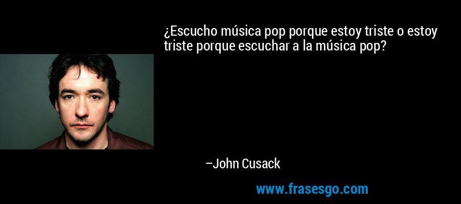 ¿Escucho música pop porque estoy triste o estoy triste porque escuchar a la música pop? – John Cusack