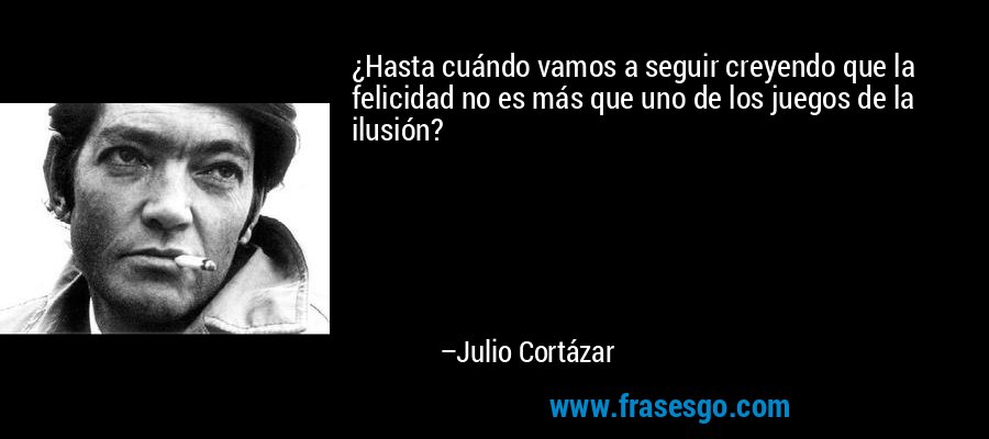 ¿Hasta cuándo vamos a seguir creyendo que la felicidad no es más que uno de los juegos de la ilusión? – Julio Cortázar
