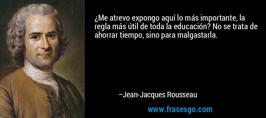 ¿Me atrevo expongo aquí lo más importante, la regla más útil de toda la educación? No se trata de ahorrar tiempo, sino para malgastarla. – Jean-Jacques Rousseau