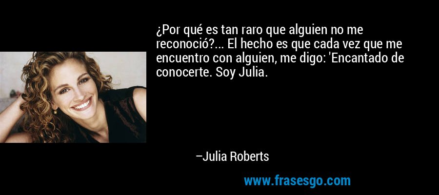 ¿Por qué es tan raro que alguien no me reconoció?... El hecho es que cada vez que me encuentro con alguien, me digo: 'Encantado de conocerte. Soy Julia. – Julia Roberts
