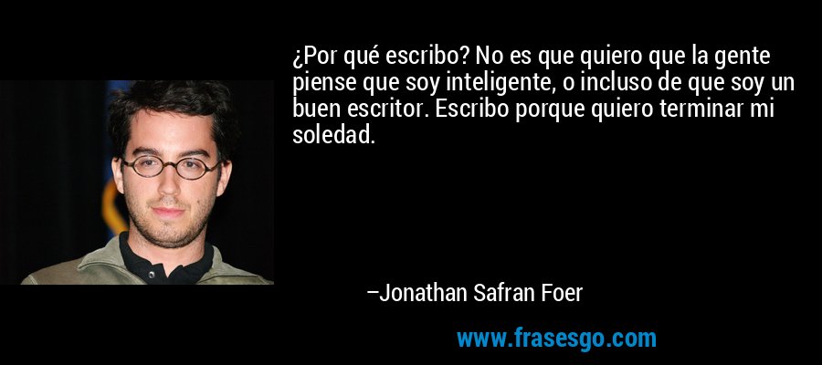 ¿Por qué escribo? No es que quiero que la gente piense que soy inteligente, o incluso de que soy un buen escritor. Escribo porque quiero terminar mi soledad. – Jonathan Safran Foer