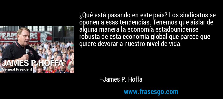 ¿Qué está pasando en este país? Los sindicatos se oponen a esas tendencias. Tenemos que aislar de alguna manera la economía estadounidense robusta de esta economía global que parece que quiere devorar a nuestro nivel de vida. – James P. Hoffa