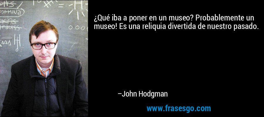 ¿Qué iba a poner en un museo? Probablemente un museo! Es una reliquia divertida de nuestro pasado. – John Hodgman