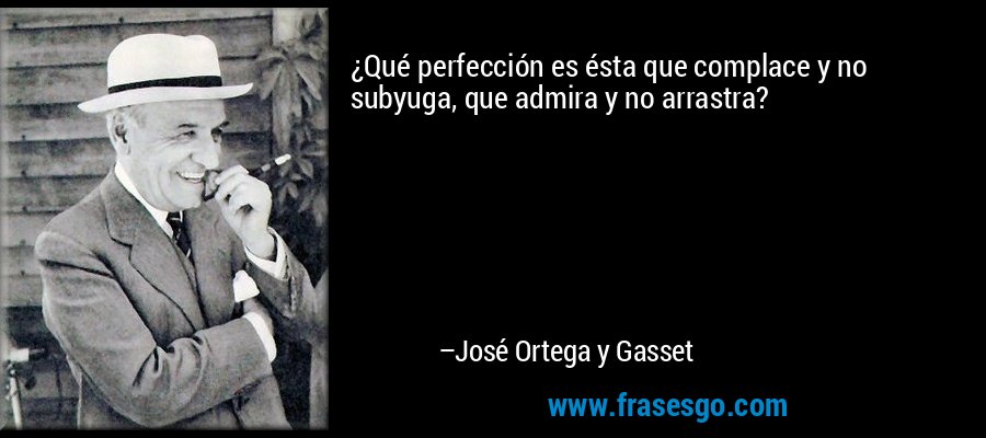 ¿Qué perfección es ésta que complace y no subyuga, que admira y no arrastra? – José Ortega y Gasset