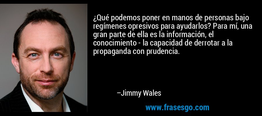 ¿Qué podemos poner en manos de personas bajo regímenes opresivos para ayudarlos? Para mí, una gran parte de ella es la información, el conocimiento - la capacidad de derrotar a la propaganda con prudencia. – Jimmy Wales