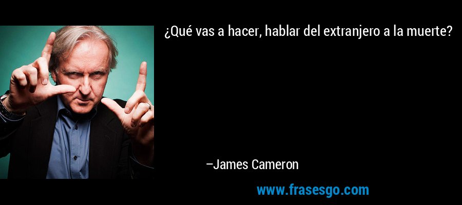 ¿Qué vas a hacer, hablar del extranjero a la muerte? – James Cameron